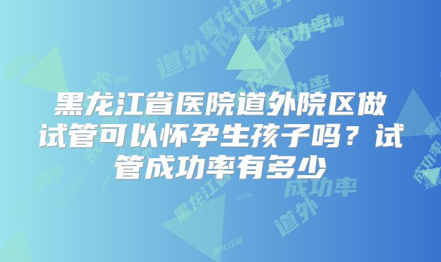 黑龙江省医院道外院区做试管可以怀孕生孩子吗?试管成功率有多少