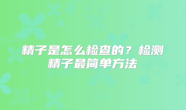 精子是怎么检查的？检测精子最简单方法