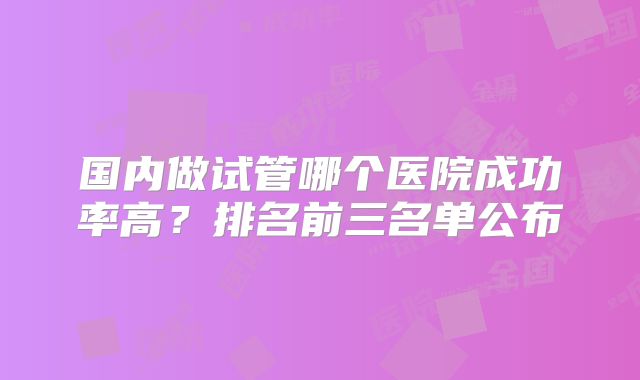 国内做试管哪个医院成功率高？排名前三名单公布