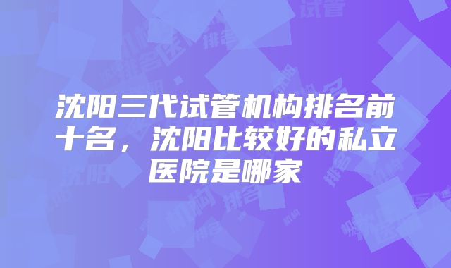 沈阳三代试管机构排名前十名,沈阳比较好的私立医院是哪家
