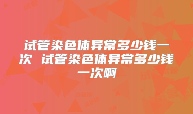 试管染色体异常多少钱一次 试管染色体异常多少钱一次啊