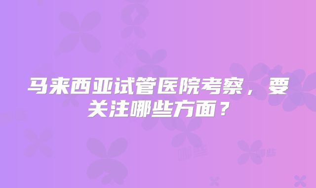 马来西亚试管医院考察，要关注哪些方面？