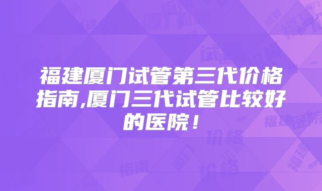 福建厦门试管第三代价格指南,厦门三代试管比较好的医院！