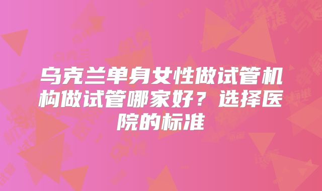 乌克兰单身女性做试管机构做试管哪家好？选择医院的标准