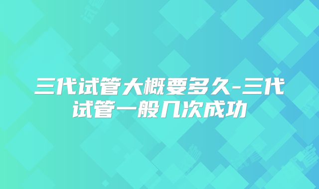 三代试管大概要多久-三代试管一般几次成功