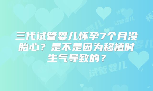 三代试管婴儿怀孕7个月没胎心?是不是因为移植时生气导致的?