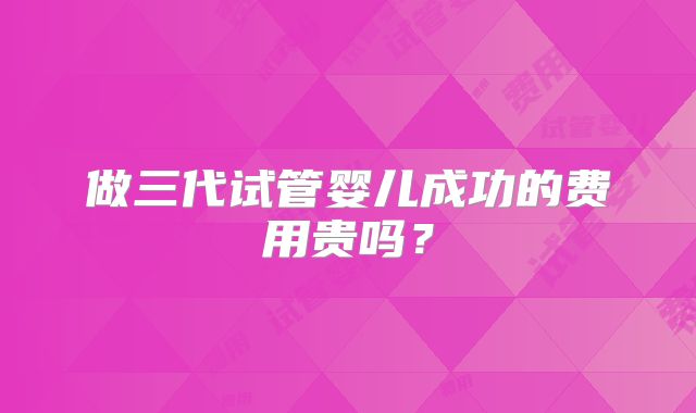 做三代试管婴儿成功的费用贵吗？