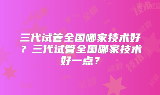 三代试管全国哪家技术好？三代试管全国哪家技术好一点？