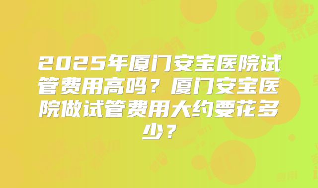 2025年厦门安宝医院试管费用高吗?厦门安宝医院做试管费用大约要花多少?