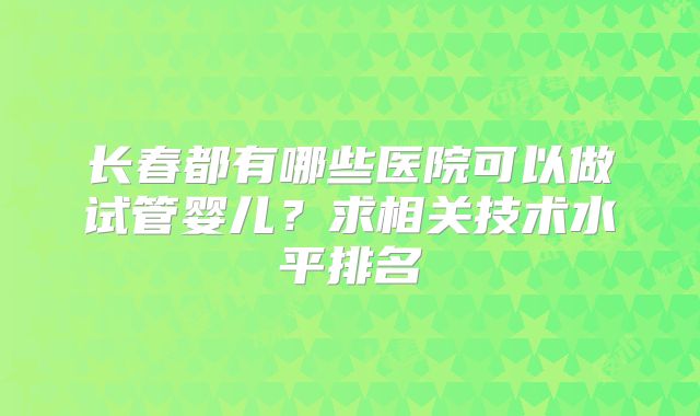 长春都有哪些医院可以做试管婴儿？求相关技术水平排名