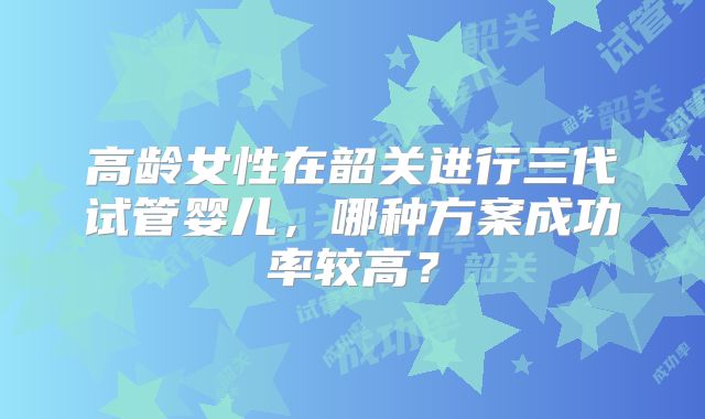 高龄女性在韶关进行三代试管婴儿，哪种方案成功率较高？