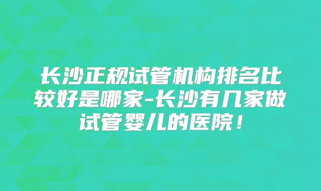 长沙正规试管机构排名比较好是哪家-长沙有几家做试管婴儿的医院！