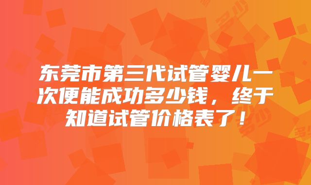 东莞市第三代试管婴儿一次便能成功多少钱，终于知道试管价格表了！