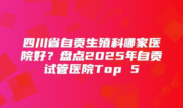 四川省自贡生殖科哪家医院好？盘点2025年自贡试管医院Top 5