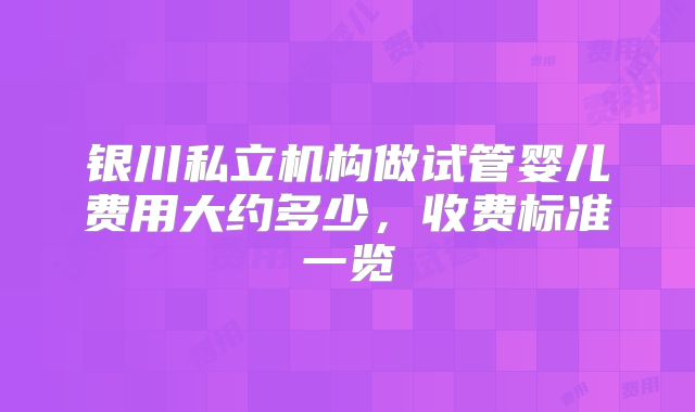 银川私立机构做试管婴儿费用大约多少,收费标准一览
