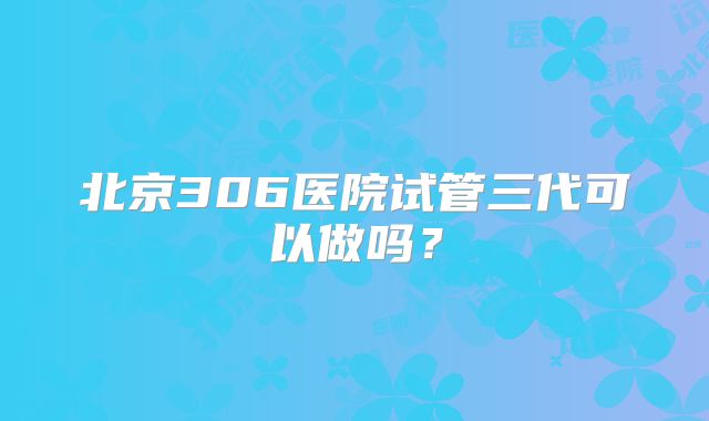 北京306医院试管三代可以做吗?