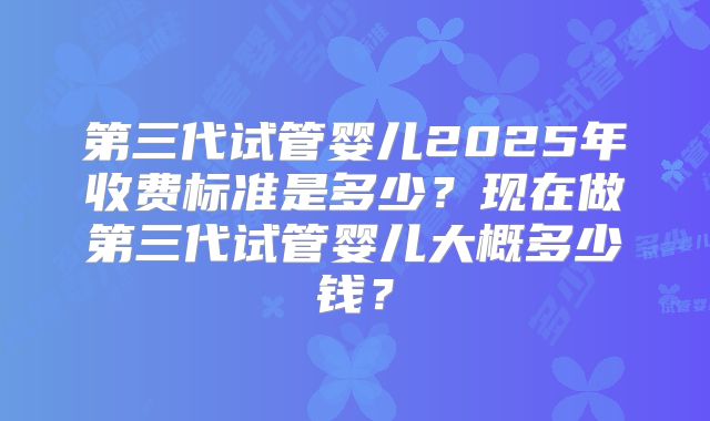 第三代试管婴儿2025年收费标准是多少？现在做第三代试管婴儿大概多少钱？