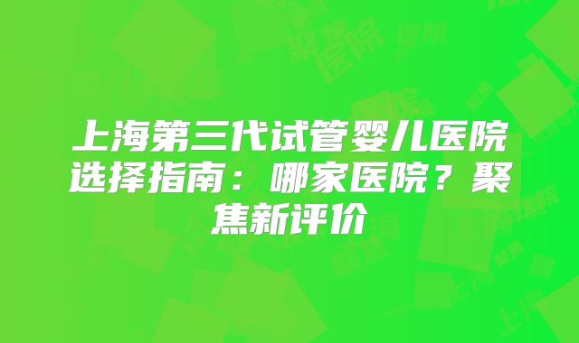 上海第三代试管婴儿医院选择指南：哪家医院？聚焦新评价