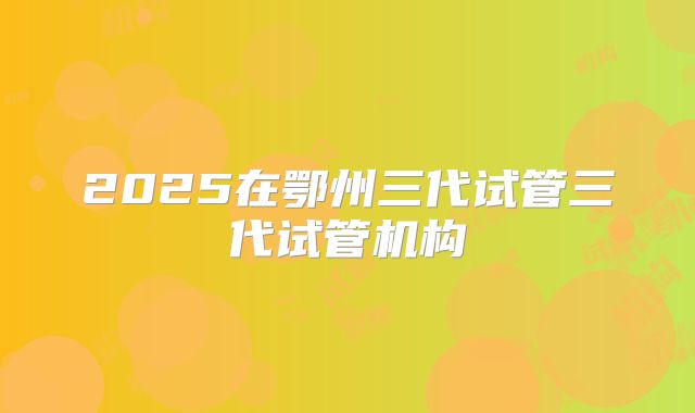 2025在鄂州三代试管三代试管机构