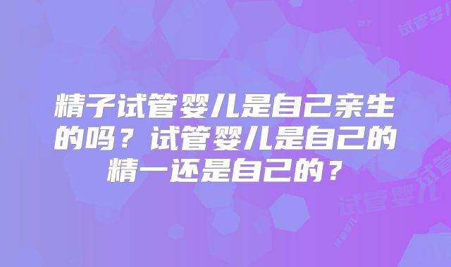 精子试管婴儿是自己亲生的吗？试管婴儿是自己的精一还是自己的？