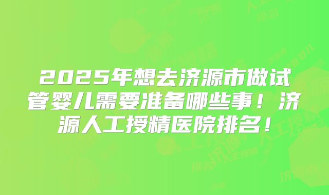 2025年想去济源市做试管婴儿需要准备哪些事!济源人工授精医院排名!