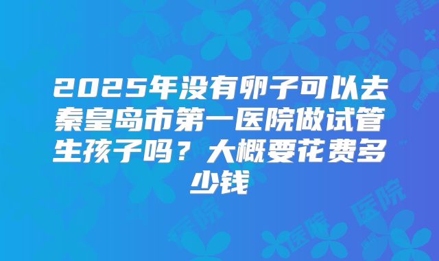 2025年没有卵子可以去秦皇岛市第一医院做试管生孩子吗?大概要花费多少钱