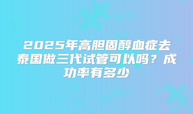 2025年高胆固醇血症去泰国做三代试管可以吗?成功率有多少