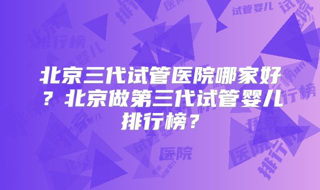 北京三代试管医院哪家好？北京做第三代试管婴儿排行榜？
