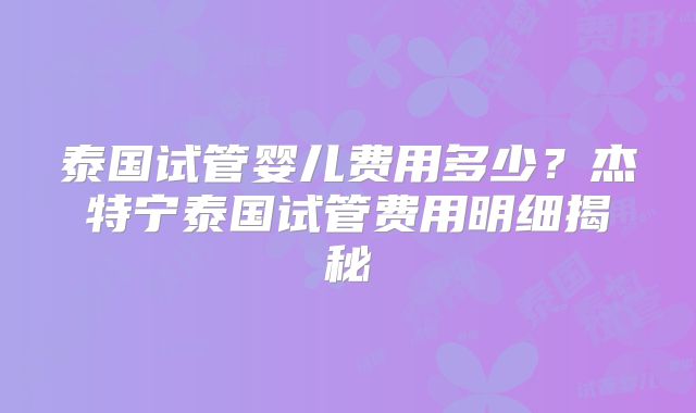 泰国试管婴儿费用多少？杰特宁泰国试管费用明细揭秘