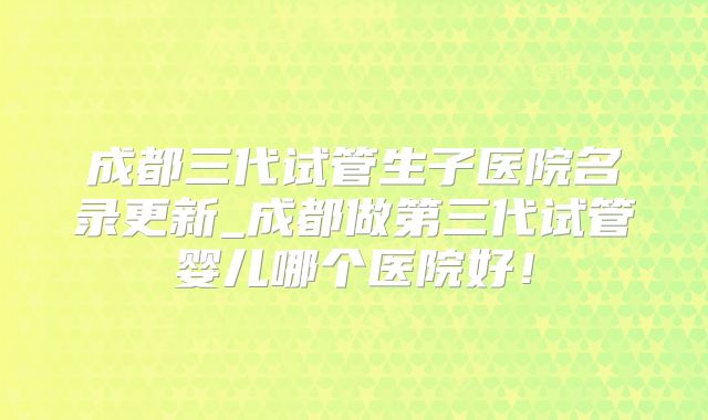 成都三代试管生子医院名录更新_成都做第三代试管婴儿哪个医院好！