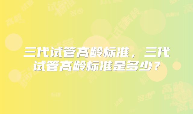 三代试管高龄标准，三代试管高龄标准是多少？