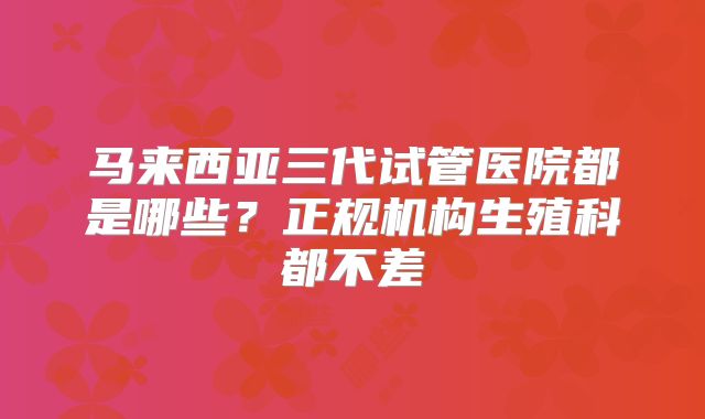 马来西亚三代试管医院都是哪些？正规机构生殖科都不差