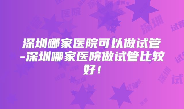 深圳哪家医院可以做试管-深圳哪家医院做试管比较好！