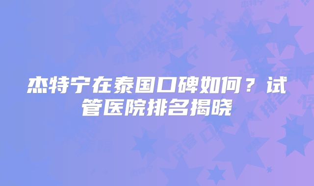 杰特宁在泰国口碑如何？试管医院排名揭晓