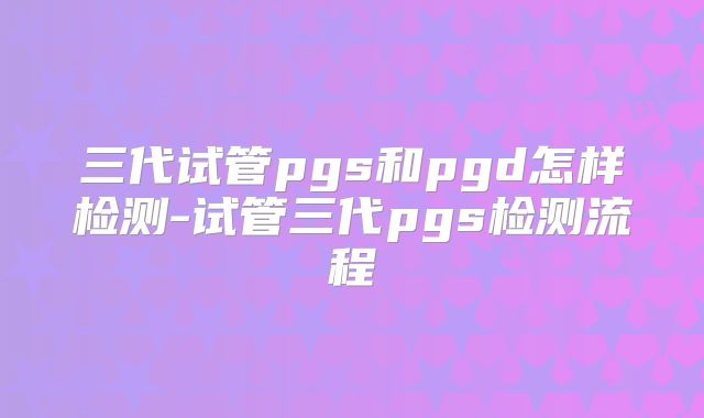 三代试管pgs和pgd怎样检测-试管三代pgs检测流程