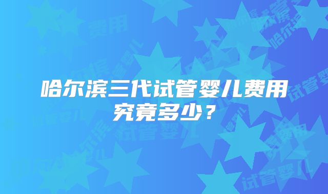 哈尔滨三代试管婴儿费用究竟多少？