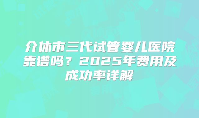 介休市三代试管婴儿医院靠谱吗？2025年费用及成功率详解