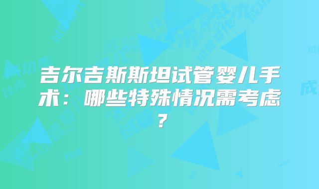 吉尔吉斯斯坦试管婴儿手术：哪些特殊情况需考虑？