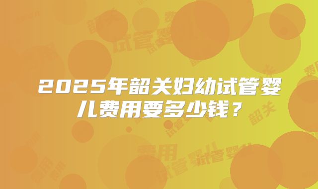 2025年韶关妇幼试管婴儿费用要多少钱？
