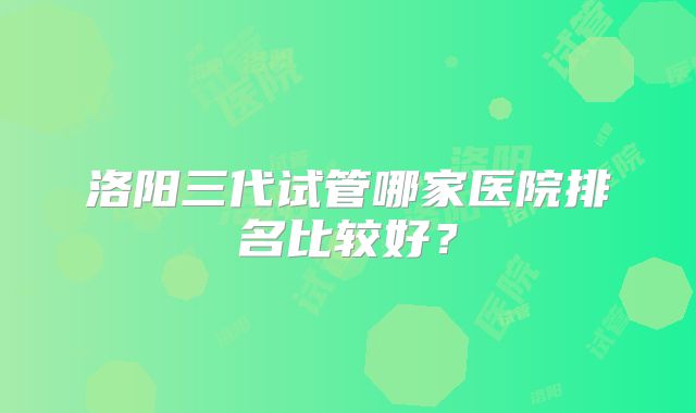 洛阳三代试管哪家医院排名比较好？
