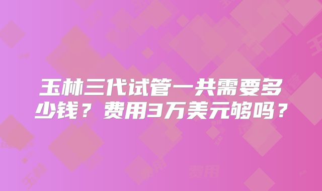 玉林三代试管一共需要多少钱？费用3万美元够吗？