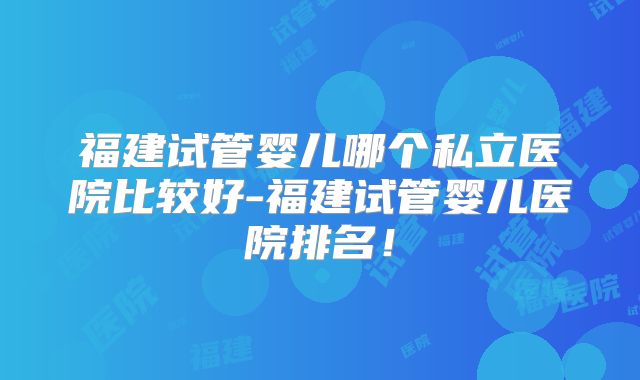 福建试管婴儿哪个私立医院比较好-福建试管婴儿医院排名!