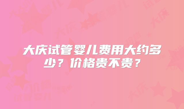 大庆试管婴儿费用大约多少？价格贵不贵？