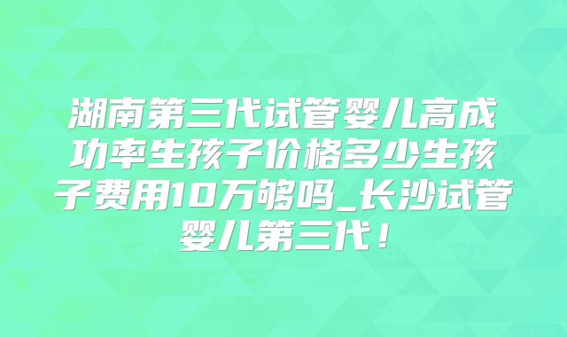 湖南第三代试管婴儿高成功率生孩子价格多少生孩子费用10万够吗_长沙试管婴儿第三代！