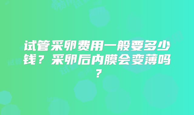 试管采卵费用一般要多少钱？采卵后内膜会变薄吗？
