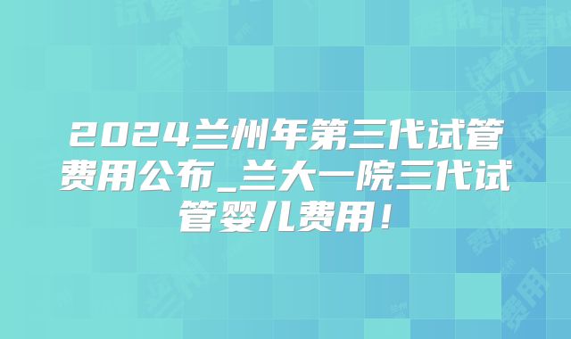 2024兰州年第三代试管费用公布_兰大一院三代试管婴儿费用！