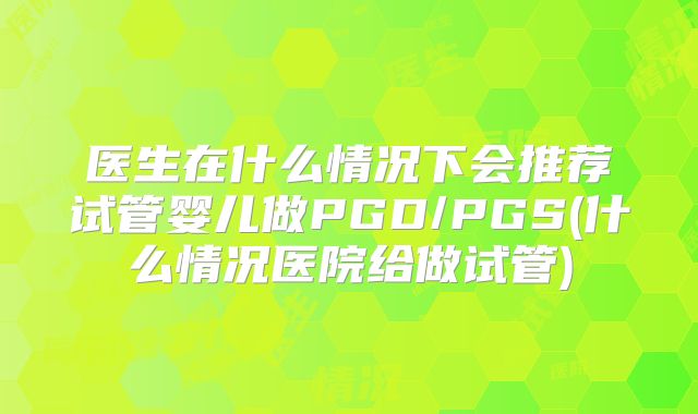 医生在什么情况下会推荐试管婴儿做PGD/PGS(什么情况医院给做试管)