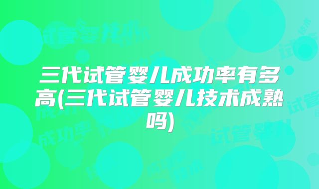 三代试管婴儿成功率有多高(三代试管婴儿技术成熟吗)