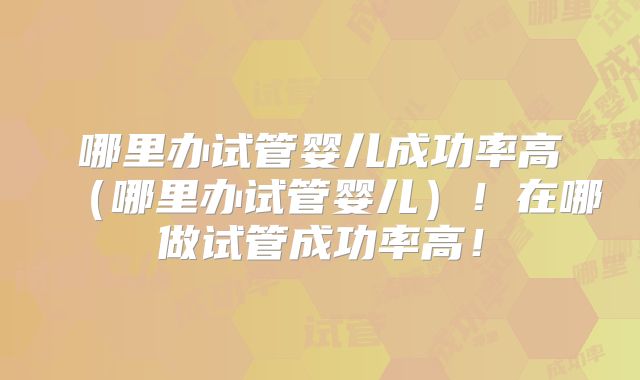 哪里办试管婴儿成功率高（哪里办试管婴儿）！在哪做试管成功率高！