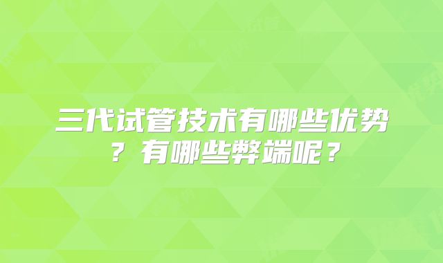 三代试管技术有哪些优势？有哪些弊端呢？